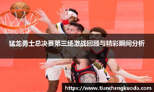 qm球盟会猛龙勇士总决赛第三场激战回顾与精彩瞬间分析