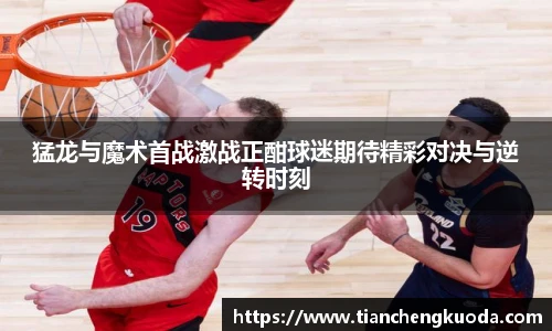 qm球盟会猛龙与魔术首战激战正酣球迷期待精彩对决与逆转时刻