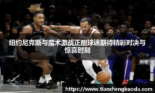 qm球盟会纽约尼克斯与魔术激战正酣球迷期待精彩对决与惊喜时刻
