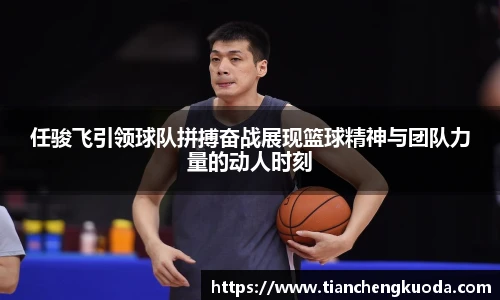 qm球盟会任骏飞引领球队拼搏奋战展现篮球精神与团队力量的动人时刻