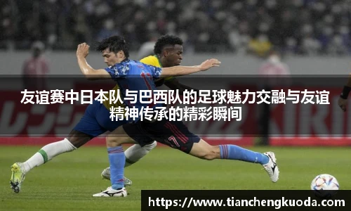 qm球盟会友谊赛中日本队与巴西队的足球魅力交融与友谊精神传承的精彩瞬间